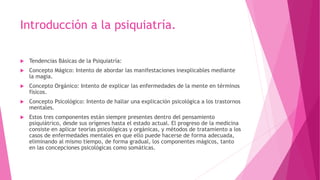 Introducción a la psiquiatría.
 Tendencias Básicas de la Psiquiatría:
 Concepto Mágico: Intento de abordar las manifestaciones inexplicables mediante
la magia.
 Concepto Orgánico: Intento de explicar las enfermedades de la mente en términos
físicos.
 Concepto Psicológico: Intento de hallar una explicación psicológica a los trastornos
mentales.
 Estos tres componentes están siempre presentes dentro del pensamiento
psiquiátrico, desde sus orígenes hasta el estado actual. El progreso de la medicina
consiste en aplicar teorías psicológicas y orgánicas, y métodos de tratamiento a los
casos de enfermedades mentales en que ello puede hacerse de forma adecuada,
eliminando al mismo tiempo, de forma gradual, los componentes mágicos, tanto
en las concepciones psicológicas como somáticas.
 