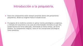 Introducción a la psiquiatría.
 Estos tres componentes están siempre presentes dentro del pensamiento
psiquiátrico, desde sus orígenes hasta el estado actual.
 El progreso de la medicina consiste en aplicar teorías psicológicas y orgánicas,
y métodos de tratamiento a los casos de enfermedades mentales en que ello
puede hacerse de forma adecuada, eliminando al mismo tiempo, de forma
gradual, los componentes mágicos, tanto en las concepciones psicológicas
como somáticas.
 