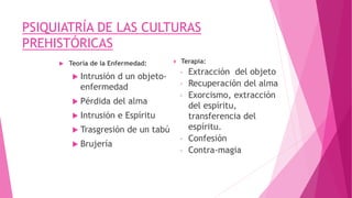 PSIQUIATRÍA DE LAS CULTURAS
PREHISTÓRICAS
 Teoría de la Enfermedad:
 Intrusión d un objeto-
enfermedad
 Pérdida del alma
 Intrusión e Espíritu
 Trasgresión de un tabú
 Brujería
 Terapia:
◦ Extracción del objeto
◦ Recuperación del alma
◦ Exorcismo, extracción
del espíritu,
transferencia del
espíritu.
◦ Confesión
◦ Contra-magia
 