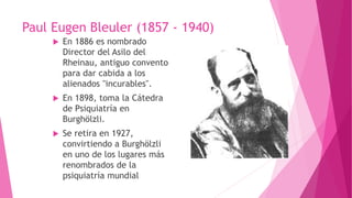  En 1886 es nombrado
Director del Asilo del
Rheinau, antiguo convento
para dar cabida a los
alienados "incurables".
 En 1898, toma la Cátedra
de Psiquiatría en
Burghölzli.
 Se retira en 1927,
convirtiendo a Burghölzli
en uno de los lugares más
renombrados de la
psiquiatría mundial
Paul Eugen Bleuler (1857 - 1940)
 