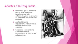  Demuestra que la demencia
precoz de Kraepelin no
constituye una sola
enfermedad, sino un conjunto
de afecciones con caracteres
comunes.
 Acuña el término
esquizofrenia y da un nuevo
enfoque dinámico del
trastorno.
 Constituye como síntoma
fundamental de la
Esquizofrenia la "disociación"
del psiquismo.
Aportes a la Psiquiatría.
 