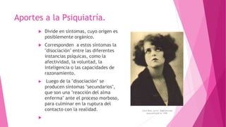  Divide en síntomas, cuyo origen es
posiblemente orgánico.
 Corresponden a estos síntomas la
"disociación" entre las diferentes
instancias psíquicas, como la
afectividad, la voluntad, la
inteligencia o las capacidades de
razonamiento.
 Luego de la "disociación" se
producen síntomas "secundarios",
que son una "reacción del alma
enferma" ante el proceso morboso,
para culminar en la ruptura del
contacto con la realidad.

Aportes a la Psiquiatría.
Clara Bow, actriz. Dagnósticada
esquizofrenia en 1949.
 
