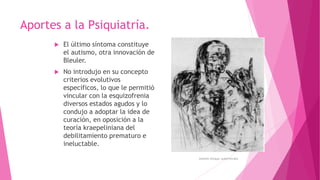  El último síntoma constituye
el autismo, otra innovación de
Bleuler.
 No introdujo en su concepto
criterios evolutivos
específicos, lo que le permitió
vincular con la esquizofrenia
diversos estados agudos y lo
condujo a adoptar la idea de
curación, en oposición a la
teoría kraepeliniana del
debilitamiento prematuro e
ineluctable.
Aportes a la Psiquiatría.
Antonin Artaud, autorretrato.
 
