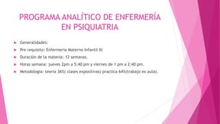 PROGRAMA ANALÍTICO DE ENFERMERÍA
EN PSIQUIATRIA
 Generalidades:
 Pre requisito: Enfermería Materno Infantil III
 Duración de la materia: 12 semanas.
 Horas semana: jueves 2pm a 5:40 pm y viernes de 1 pm a 2:40 pm.
 Metodología: teoría 36%( clases expositivas) practica 64%(trabajo ex aula).
 