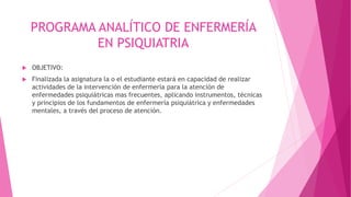 PROGRAMA ANALÍTICO DE ENFERMERÍA
EN PSIQUIATRIA
 OBJETIVO:
 Finalizada la asignatura la o el estudiante estará en capacidad de realizar
actividades de la intervención de enfermería para la atención de
enfermedades psiquiátricas mas frecuentes, aplicando instrumentos, técnicas
y principios de los fundamentos de enfermería psiquiátrica y enfermedades
mentales, a través del proceso de atención.
 