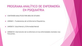 PROGRAMA ANALÍTICO DE ENFERMERÍA
EN PSIQUIATRIA
 CONTENIDO ANALITICOS POR AREA DE ESTUDIO:
 UNIDAD I : Fundamentos de la Enfermería Psiquiátrica.
 UNIDAD II: Salud Mental y Enfermedad Mental
 UNIDAD III: Intervención de la enfermera en las enfermedades mentales mas
frecuentes.
 