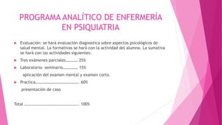 PROGRAMA ANALÍTICO DE ENFERMERÍA
EN PSIQUIATRIA
 Evaluación: se hará evaluación diagnostica sobre aspectos psicológicos de
salud mental. La formativas se hará con la actividad del alumno. La sumativa
se hará con las actividades siguientes:
 Tres exámenes parciales………… 25%
 Laboratorio- seminario…………… 15%
aplicación del examen mental y examen corto.
 Practica……………………………………. 60%
presentación de caso
Total …………………………………………….. 100%
 