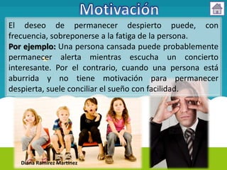 El deseo de permanecer despierto puede, con
frecuencia, sobreponerse a la fatiga de la persona.
Por ejemplo: Una persona cansada puede probablemente
permanecer alerta mientras escucha un concierto
interesante. Por el contrario, cuando una persona está
aburrida y no tiene motivación para permanecer
despierta, suele conciliar el sueño con facilidad.




   Diana Ramírez Martínez
 