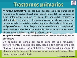  Apnea obstructiva. Se produce cuando las estructuras de la
faringe o de la cavidad bucal bloquean el fluido del aire. La persona
sigue intentando respirar, es decir, los músculos torácicos y
abdominales se mueven, los movimientos del diafragma se van
haciendo cada vez más fuertes hasta que se elimina la obstrucción.
 Apnea Central. Se atribuye a un defecto del centro respiratorio
en el cerebro. Todas las acciones implicadas en la respiración, como
el movimiento del tórax y el flujo aéreo, cesan.
 Apnea Mixta. Es una combinación de apnea central y apnea
obstructiva
Un episodio de apnea del sueño comienza con ronquidos;
posteriormente, la respiración cesa, seguido de notorios ronquidos
al volver a respirar. Hacia el final de cada episodio apneico, la
elevación de los niveles de dióxido de carbono en la sangre hace
que el paciente se despierte.
                                                    Diana Ramírez Martínez
 