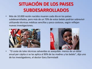 SITUACIÓN DE LOS PAISES
               SUBDESARROLLADOS
• Más de 10.000 recién nacidos mueren cada día en los países
  subdesarrollados, pero más de un 70% de estos bebés podrían sobrevivir
  utilizando técnicas médicas sencillas y poco costosas, según reflejan
  nuevas investigaciones.




•   "El coste de tales técnicas salvavidas es asequible: menos de un dólar
    anual per cápita si se las aplica al 90% de las madres y los bebés", dijo uno
    de los investigadores, el doctor Gary Darmstadt
 