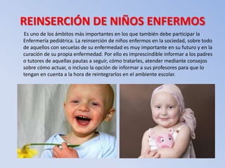 REINSERCIÓN DE NIÑOS ENFERMOS
Es uno de los ámbitos más importantes en los que también debe participar la
Enfermería pediátrica. La reinserción de niños enfermos en la sociedad, sobre todo
de aquellos con secuelas de su enfermedad es muy importante en su futuro y en la
curación de su propia enfermedad. Por ello es imprescindible informar a los padres
o tutores de aquellas pautas a seguir, cómo tratarles, atender mediante consejos
sobre cómo actuar, o incluso la opción de informar a sus profesores para que lo
tengan en cuenta a la hora de reintegrarlos en el ambiente escolar.
 