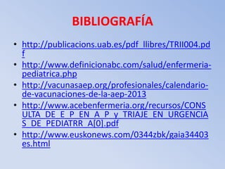 BIBLIOGRAFÍA
• http://publicacions.uab.es/pdf_llibres/TRII004.pd
  f
• http://www.definicionabc.com/salud/enfermeria-
  pediatrica.php
• http://vacunasaep.org/profesionales/calendario-
  de-vacunaciones-de-la-aep-2013
• http://www.acebenfermeria.org/recursos/CONS
  ULTA_DE_E_P_EN_A_P_y_TRIAJE_EN_URGENCIA
  S_DE_PEDIATRR_A[0].pdf
• http://www.euskonews.com/0344zbk/gaia34403
  es.html
 