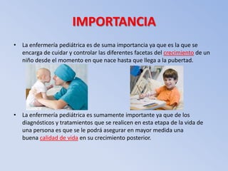 IMPORTANCIA
• La enfermería pediátrica es de suma importancia ya que es la que se
  encarga de cuidar y controlar las diferentes facetas del crecimiento de un
  niño desde el momento en que nace hasta que llega a la pubertad.




• La enfermería pediátrica es sumamente importante ya que de los
  diagnósticos y tratamientos que se realicen en esta etapa de la vida de
  una persona es que se le podrá asegurar en mayor medida una
  buena calidad de vida en su crecimiento posterior.
 