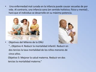 •   Una enfermedad mal curada en la infancia puede causar secuelas de por
    vida. Al contrario, una infancia sana (en sentido holístico; físico y mental) ,
    hará que el individuo se desarrolle en su máxima potencia.




• Objetivos del Milenio de la ONU
   "…Objetivo 4: Reducir la mortalidad infantil. Reducir en
   dos tercios la tasa mortalidad de los niños menores de
   cinco años.
  Objetivo 5: Mejorar la salud materna. Reducir en dos
  tercios la mortalidad materna.”
 