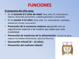 FUNCIONES
El programa del niño sano:
• En el lactante 0-2 años de edad: Peso, talla, PC, alimentación,
   higiene, desarrollo psicomotor, cuidados generales y vacunación.
• En el escolar 3-14 años: Peso, talla, T.A., alimentación, optotipos,
  adaptación escolar, vacunación.
• Promoción de la Lactancia materna apoyando con un
  seguimiento especial a las madres que optan por esta
  modalidad.
• Prevención de trastornos de la alimentación: Control de peso,
   mejorar los hábitos alimentarios, ejercicio físico etc.
• Vacunación infantil (0 – 16 años).
• Prevención del maltrato infantil.
 