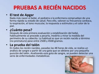 PRUEBAS A RECIÉN NACIDOS
• El test de Apgar
  Nada más nacer el bebé, el pediatra o la enfermera comprueban de una
  forma rápida su estado de salud. Para ello, valoran su frecuencia cardiaca,
  la respiración, el tono muscular, la respuesta a estímulos y el color de la
  piel.
• ¿Cuánto pesa?
  Después de esta primera evaluación y estabilización del bebé,
  habitualmente se procede a pesarlo, medirlo y mirar la medida del
  perímetro de su cabecita. Lo habitual es que un recién nacido a término
  (no prematuro) pese entre 2500 y 4500 gramos.
• La prueba del talón
  En todos los recién nacidos, pasadas las 48 horas de vida, se realiza un
  análisis de sangre a partir de una gota que se obtiene por una pequeña
  punción del talón. Analizando esta gota de sangre, se pueden detectar una
  serie de enfermedades metabólicas
 