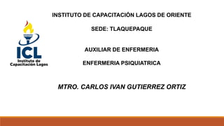 INSTITUTO DE CAPACITACIÓN LAGOS DE ORIENTE
SEDE: TLAQUEPAQUE
AUXILIAR DE ENFERMERIA
ENFERMERIA PSIQUIATRICA
MTRO. CARLOS IVAN GUTIERREZ ORTIZ
 