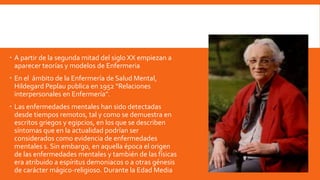 A partir de la segunda mitad del siglo XX empiezan a
aparecer teorías y modelos de Enfermeria
 En el ámbito de la Enfermería de Salud Mental,
Hildegard Peplau publica en 1952 “Relaciones
interpersonales en Enfermería”.
 Las enfermedades mentales han sido detectadas
desde tiempos remotos, tal y como se demuestra en
escritos griegos y egipcios, en los que se describen
síntomas que en la actualidad podrían ser
considerados como evidencia de enfermedades
mentales s. Sin embargo, en aquella época el origen
de las enfermedades mentales y también de las físicas
era atribuido a espíritus demoniacos o a otras génesis
de carácter mágico-religioso. Durante la Edad Media
 