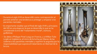  Durante el siglo XVII se desarrolló como contraposición al
periodo anterior una tendencia a proteger y amparar a los
pacientes mentales.
 Es importante resaltar que el final del siglo XVIII y principios
del XIX es una etapa en la que se desarrolla lo que se ha
considerado la era del “tratamiento moral”, (tortura,
guillotina)
 Se debe a Philippe Pinel (1793) en Francia, y aWillian Tuke
(1796) en Inglaterra, el inicio de la lucha por liberar de las
cadenas a los pacientes mentales y suprimir la angustia por la
responsabilidad que supone el tratamiento en libertad de la
locura.

 
