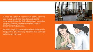  A fines del siglo XIX y comienzos del XX se inicia
una nueva tendencia caracterizada por la
creación y desarrollo de los hospitales mentales
y/o psiquiátricos; en ese momento surge la
Enfermería Psiquiátrica,.
 En 1880 surge la primera Escuela de Enfermería
Psiquiátrica en América y dos años más tarde 90
enfermeras egresan.
 