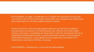  Emil Kraepelin, en 1899, consideraba en suTratado de Psiquiatría los inicios de
una construcción clínica encaminada a desarrollar una nosografía que identificase
para cada trastorno una base orgánica de tipo cerebral.
 Durante el primer cuarto del siglo pasado aparecen las teorías de la relación
interpersonal y emocional como dimensiones que influyen en la enfermedad
mental, incluyendo, necesidades de tratamiento conforme al ambiente donde se
desarrolla la enfermedad mental, lo que ha generado nuevas funciones para la
Enfermería Psiquiátrica, ya que desde entonces participa e interviene en el
tratamiento comunitario, familiar y de grupo.
 NOSOGRAFIA= Clasificacion y control de las enfermedades
 