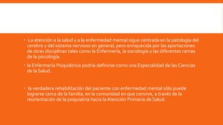  La atención a la salud y a la enfermedad mental sigue centrada en la patología del
cerebro y del sistema nervioso en general, pero enriquecida por las aportaciones
de otras disciplinas tales como la Enfermería, la sociología y las diferentes ramas
de la psicología.
 la Enfermería Psiquiátrica podría definirse como una Especialidad de las Ciencias
de la Salud .
 la verdadera rehabilitación del paciente con enfermedad mental sólo puede
lograrse cerca de la familia, en la comunidad en que convive, a través de la
reorientación de la psiquiatría hacia la Atención Primaria de Salud.
 