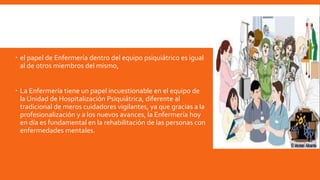  el papel de Enfermería dentro del equipo psiquiátrico es igual
al de otros miembros del mismo,
 La Enfermería tiene un papel incuestionable en el equipo de
la Unidad de Hospitalización Psiquiátrica, diferente al
tradicional de meros cuidadores vigilantes, ya que gracias a la
profesionalización y a los nuevos avances, la Enfermería hoy
en día es fundamental en la rehabilitación de las personas con
enfermedades mentales.
 