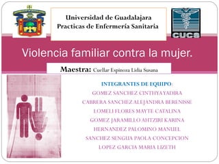 Universidad de Guadalajara 
Practicas de Enfermería Sanitaria 
Violencia familiar contra la mujer. 
Maestra: Cuellar Espinoza Lidia Susana 
INTEGRANTES DE EQUIPO: 
GOMEZ SANCHEZ CINTHYA YADIRA 
CABRERA SANCHEZ ALEJANDRA BERENISSE 
LOMELI FLORES MAYTE CATALINA 
GOMEZ JARAMILLO AHTZIRI KARINA 
HERNANDEZ PALOMINO MANUEL 
SANCHEZ SENGUA PAOLA CONCEPCION 
LOPEZ GARCIA MARIA LIZETH 
 