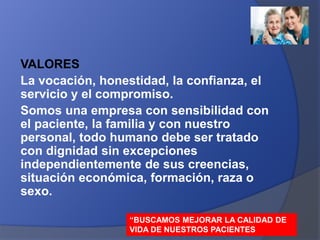 VALORES
La vocación, honestidad, la confianza, el
servicio y el compromiso.
Somos una empresa con sensibilidad con
el paciente, la familia y con nuestro
personal, todo humano debe ser tratado
con dignidad sin excepciones
independientemente de sus creencias,
situación económica, formación, raza o
sexo.
“BUSCAMOS MEJORAR LA CALIDAD DE
VIDA DE NUESTROS PACIENTES
 