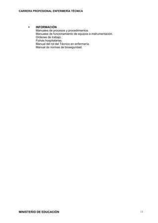 CARRERA PROFESIONAL ENFERMERÍA TÉCNICA
 INFORMACIÓN
Manuales de procesos y procedimientos.
Manuales de funcionamiento de equipos e instrumentación.
Ordenes de trabajo.
Fichas hospitalarias.
Manual del rol del Técnico en enfermería.
Manual de normas de bioseguridad.
MINISTERIO DE EDUCACIÓN 11
 