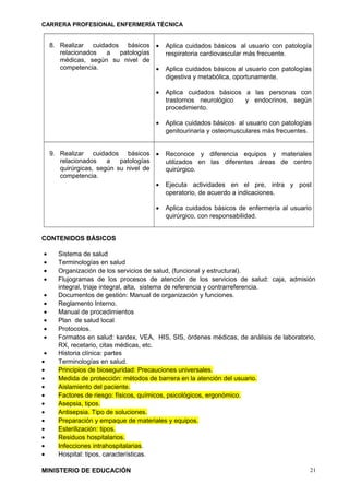 CARRERA PROFESIONAL ENFERMERÍA TÉCNICA
8. Realizar cuidados básicos
relacionados a patologías
médicas, según su nivel de
competencia.
• Aplica cuidados básicos al usuario con patología
respiratoria cardiovascular más frecuente.
• Aplica cuidados básicos al usuario con patologías
digestiva y metabólica, oportunamente.
• Aplica cuidados básicos a las personas con
trastornos neurológico y endocrinos, según
procedimiento.
• Aplica cuidados básicos al usuario con patologías
genitourinaria y osteomusculares más frecuentes.
9. Realizar cuidados básicos
relacionados a patologías
quirúrgicas, según su nivel de
competencia.
• Reconoce y diferencia equipos y materiales
utilizados en las diferentes áreas de centro
quirúrgico.
• Ejecuta actividades en el pre, intra y post
operatorio, de acuerdo a indicaciones.
• Aplica cuidados básicos de enfermería al usuario
quirúrgico, con responsabilidad.
CONTENIDOS BÁSICOS
• Sistema de salud
• Terminologías en salud
• Organización de los servicios de salud, (funcional y estructural).
• Flujogramas de los procesos de atención de los servicios de salud: caja, admisión
integral, triaje integral, alta, sistema de referencia y contrarreferencia.
• Documentos de gestión: Manual de organización y funciones.
• Reglamento Interno.
• Manual de procedimientos
• Plan de salud local
• Protocolos.
• Formatos en salud: kardex, VEA, HIS, SIS, órdenes médicas, de análisis de laboratorio,
RX, recetario, citas médicas, etc.
• Historia clínica: partes
• Terminologías en salud.
• Principios de bioseguridad: Precauciones universales.
• Medida de protección: métodos de barrera en la atención del usuario.
• Aislamiento del paciente.
• Factores de riesgo: físicos, químicos, psicológicos, ergonómico.
• Asepsia, tipos.
• Antisepsia. Tipo de soluciones.
• Preparación y empaque de materiales y equipos.
• Esterilización: tipos.
• Residuos hospitalarios.
• Infecciones intrahospitalarias.
• Hospital: tipos, características.
MINISTERIO DE EDUCACIÓN 21
 