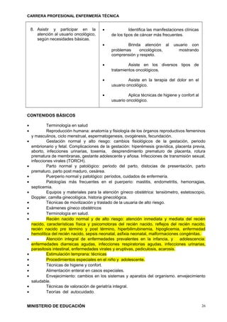 CARRERA PROFESIONAL ENFERMERÍA TÉCNICA
8. Asistir y participar en la
atención al usuario oncológico,
según necesidades básicas.
• Identifica las manifestaciones clínicas
de los tipos de cáncer más frecuentes.
• Brinda atención al usuario con
problemas oncológicos, mostrando
comprensión y respeto.
• Asiste en los diversos tipos de
tratamientos oncológicos.
• Asiste en la terapia del dolor en el
usuario oncológico.
• Aplica técnicas de higiene y confort al
usuario oncológico.
CONTENIDOS BÁSICOS
• Terminología en salud
• Reproducción humana: anatomía y fisiología de los órganos reproductivos femeninos
y masculinos, ciclo menstrual, espermatogenesis, ovogénesis, fecundación.
• Gestación normal y alto riesgo: cambios fisiológicos de la gestación, periodo
embrionario y fetal. Complicaciones de la gestación: hiperémesis gravídica, placenta previa,
aborto, infecciones urinarias, toxemia, desprendimiento prematuro de placenta, rotura
prematura de membranas, gestante adolescente y añosa. Infecciones de transmisión sexual,
infecciones virales (TORCH).
• Parto normal y patológico: periodo del parto, distocias de presentación, parto
prematuro, parto post maduro, cesárea.
• Puerperio normal y patológico: períodos, cuidados de enfermería.
• Patologías más frecuentes en el puerperio: mastitis, endometritis, hemorragias,
septicemia.
• Equipos y materiales para la atención gíneco obstétrica: tensiómetro, estetoscopio,
Doppler, camilla ginecológica, historia ginecológica.
• Técnicas de movilización y traslado de la usuaria de alto riesgo.
• Exámenes gíneco obstétricos
• Terminología en salud.
• Recién nacido normal y de alto riesgo: atención inmediata y mediata del recién
nacido, características física y psicomotoras del recién nacido, reflejos del recién nacido,
recién nacido pre término y post término, hiperbilirrubinemia, hipoglicemia, enfermedad
hemolítica del recién nacido, sepsis neonatal, asfixia neonatal, malformaciones congénitas.
• Atención integral de enfermedades prevalentes en la infancia, y adolescencia:
enfermedades diarreicas agudas, infecciones respiratorias agudas, infecciones urinarias,
parasitosis intestinal, enfermedades virales y eruptivas, pediculosis, acarosis.
• Estimulación temprana: técnicas
• Procedimientos especiales en el niño y adolescente.
• Técnicas de higiene y confort.
• Alimentación enteral en casos especiales.
• Envejecimiento: cambios en los sistemas y aparatos del organismo. envejecimiento
saludable.
• Técnicas de valoración de geriatría integral.
• Teorías del autocuidado.
MINISTERIO DE EDUCACIÓN 26
 