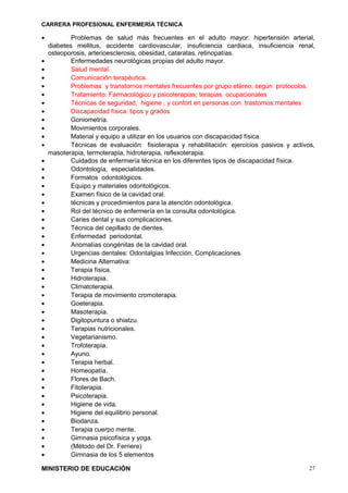 CARRERA PROFESIONAL ENFERMERÍA TÉCNICA
• Problemas de salud más frecuentes en el adulto mayor: hipertensión arterial,
diabetes mellitus, accidente cardiovascular, insuficiencia cardiaca, insuficiencia renal,
osteoporosis, arterioesclerosis, obesidad, cataratas, retinopatías.
• Enfermedades neurológicas propias del adulto mayor.
• Salud mental.
• Comunicación terapéutica.
• Problemas y transtornos mentales frecuentes por grupo etáreo, según protocolos.
• Tratamiento: Farmacológico y psicoterapias; terapias ocupacionales
• Técnicas de seguridad, higiene , y confort en personas con trastornos mentales
• Discapacidad física: tipos y grados
• Goniometría.
• Movimientos corporales.
• Material y equipo a utilizar en los usuarios con discapacidad física.
• Técnicas de evaluación fisioterapia y rehabilitación: ejercicios pasivos y activos,
masoterapia, termoterapia, hidroterapia, reflexoterapia.
• Cuidados de enfermería técnica en los diferentes tipos de discapacidad física.
• Odontología, especialidades.
• Formatos odontológicos.
• Equipo y materiales odontológicos.
• Examen físico de la cavidad oral.
• técnicas y procedimientos para la atención odontológica.
• Rol del técnico de enfermería en la consulta odontológica.
• Caries dental y sus complicaciones.
• Técnica del cepillado de dientes.
• Enfermedad periodontal.
• Anomalías congénitas de la cavidad oral.
• Urgencias dentales: Odontalgias Infección. Complicaciones.
• Medicina Alternativa:
• Terapia física.
• Hidroterapia.
• Climatoterapia.
• Terapia de movimiento cromoterapia.
• Goeterapia.
• Masoterapia.
• Digitopuntura o shiatzu.
• Terapias nutricionales.
• Vegetarianismo.
• Trofoterapia.
• Ayuno.
• Terapia herbal.
• Homeopatía.
• Flores de Bach.
• Fitoterapia.
• Psicoterapia.
• Higiene de vida.
• Higiene del equilibrio personal.
• Biodanza.
• Terapia cuerpo mente.
• Gimnasia psicofísica y yoga.
• (Método del Dr. Ferriere)
• Gimnasia de los 5 elementos
MINISTERIO DE EDUCACIÓN 27
 