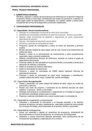 CARRERA PROFESIONAL ENFERMERÍA TÉCNICA
PERFIL TÉCNICO PROFESIONAL
1. COMPETENCIA GENERAL
Planificar, organizar y realizar servicios técnicos de enfermería en la atención integral de
la persona, familia y comunidad, considerando los niveles de prevención y atención en
salud según grado de dependencia y complejidad, con calidad, calidez y actitud ética,
cumpliendo las normas de bioseguridad y protocolos establecidos.
2. CAPACIDADES PROFESIONALES
2.1. Capacidades técnico transformadoras
• Participar en el diagnóstico situacional de salud de la comunidad.
• Identificar las necesidades prioritarias de salud de la persona, familia y comunidad.
• Realizar visitas domiciliarias de captación y seguimiento de casos, proponiendo
alternativas de solución.
• Ejecutar actividades de educación para la salud.
• Coordinar y participar en campañas de salud.
• Programar, planes de contingencias y actuar en casos de desastres y primeros
auxilios.
• Brindar atención integral de salud según ciclo de vida, acorde a los lineamientos de
política de salud.
• Realizar y asistir en la administración de medicamentos y otros procedimientos
especiales, según protocolo establecido.
• Realizar procedimientos técnicos de enfermería, teniendo en cuenta el grado de
dependencia del paciente.
• Promover estilos de vida saludable en la persona familia y comunidad a través de la
aplicación de métodos y disciplinas.
• Asistir en la terapia de medicina alternativa.
• Asistir en actividades de salud bucal.
• Promover y asistir en actividades de CRED óptimo aplicando técnicas de
estimulación temprana.
• Participar y asistir en actividades de salud bucal, fisioterapia y rehabilitación,
cuidado integral del adulto mayor, cuidado del usuario oncológico.
2.2. Capacidades de organización
• Poseer y desarrollar una visión integral del sistema de salud, según los niveles de
prevención y atención.
• Poseer una visión de conjunto y coordinada de los distintos servicios de salud
dirigida a la persona, familia y comunidad.
• Participar activamente en la planificación y organización en el trabajo en equipo en
las diferentes actividades programadas en salud.
• Organizar y ejecutar actividades intra y extra murales según su competencia.
2.3. Capacidad de cooperación y comunicación
• Interpretar y comprender la información y el lenguaje asociado a los distintos
procesos de atención de salud, estableciendo adecuados canales de comunicación
con el equipo de trabajo, para el bienestar de la persona, familia y comunidad.
2.4. Capacidad de contingencias
• Actuar con serenidad y rapidez en situaciones de emergencia, procediendo de
forma pertinente en la toma de decisiones, en condiciones de bioseguridad.
• Adaptarse a nuevas situaciones laborales generadas como consecuencia de las
innovaciones tecnológicas y organizativas en su entorno.
MINISTERIO DE EDUCACIÓN 4
 