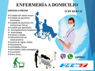 YURY BERNAL
SERVICIOS A PRESTAR
 Cuidado del adulto mayor
 Cuidado de pacientes
terminales
 Cuidado de pacientes con
limitaciones físicas
 Cuidado pos operatorio
 Acompañamiento hospitalario
 Inyectologia
 Enemas y sondas
 Administración de
medicamentos
 Control de signos vitales
 Glucómetria
 Actividades físicas
 Actividades lúdico pedagógicas
 Curaciones
 Entre otros….
3148687315
 