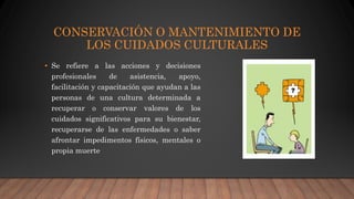 CONSERVACIÓN O MANTENIMIENTO DE
LOS CUIDADOS CULTURALES
• Se refiere a las acciones y decisiones
profesionales de asistencia, apoyo,
facilitación y capacitación que ayudan a las
personas de una cultura determinada a
recuperar o conservar valores de los
cuidados significativos para su bienestar,
recuperarse de las enfermedades o saber
afrontar impedimentos físicos, mentales o
propia muerte
 