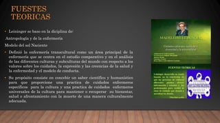 FUESTES
TEORICAS
• Leininger se baso en la diciplina de:
Antropología y de la enfermería
Modelo del sol Naciente
• Definió la enfermería transcultural como un área principal de la
enfermería que se centra en el estudio comparativo y en el análisis
de las diferentes culturas y subculturas del mundo con respecto a los
valores sobre los cuidados, la expresión y las creencias de la salud y
la enfermedad y el modelo de conducta.
• Su propósito consiste en concebir un saber científico y humanístico
para que proporcione una practica de cuidados enfermeros
específicos para la cultura y una practica de cuidados enfermeros
universales de la cultura para mantener o recuperar su bienestar,
salud o afrontamiento con la muerte de una manera culturalmente
adecuada.
 