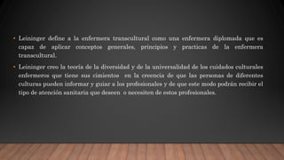 • Leininger define a la enfermera transcultural como una enfermera diplomada que es
capaz de aplicar conceptos generales, principios y practicas de la enfermera
transcultural.
• Leininger creo la teoría de la diversidad y de la universalidad de los cuidados culturales
enfermeros que tiene sus cimientos en la creencia de que las personas de diferentes
culturas pueden informar y guiar a los profesionales y de que este modo podrán recibir el
tipo de atención sanitaria que deseen o necesiten de estos profesionales.
 