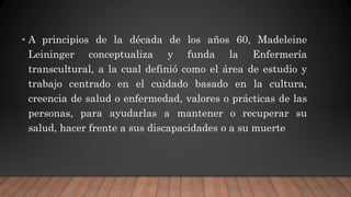 • A principios de la década de los años 60, Madeleine
Leininger conceptualiza y funda la Enfermería
transcultural, a la cual definió como el área de estudio y
trabajo centrado en el cuidado basado en la cultura,
creencia de salud o enfermedad, valores o prácticas de las
personas, para ayudarlas a mantener o recuperar su
salud, hacer frente a sus discapacidades o a su muerte
 