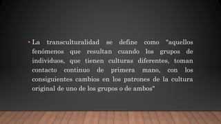 • La transculturalidad se define como "aquellos
fenómenos que resultan cuando los grupos de
individuos, que tienen culturas diferentes, toman
contacto continuo de primera mano, con los
consiguientes cambios en los patrones de la cultura
original de uno de los grupos o de ambos"
 