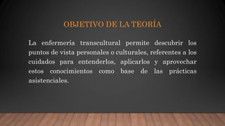 OBJETIVO DE LA TEORÍA
La enfermería transcultural permite descubrir los
puntos de vista personales o culturales, referentes a los
cuidados para entenderlos, aplicarlos y aprovechar
estos conocimientos como base de las prácticas
asistenciales.
 