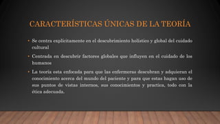 CARACTERÍSTICAS ÚNICAS DE LA TEORÍA
• Se centra explícitamente en el descubrimiento holístico y global del cuidado
cultural
• Centrada en descubrir factores globales que influyen en el cuidado de los
humanos
• La teoría esta enfocada para que las enfermeras descubran y adquieran el
conocimiento acerca del mundo del paciente y para que estas hagan uso de
sus puntos de vistas internos, sus conocimientos y practica, todo con la
ética adecuada.
 