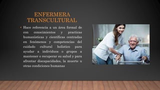 ENFERMERA
TRANSCULTURAL
• Hace referencia a un área formal de
con conocimientos y practicas
humanísticas y científicas centradas
en fenómenos y competencias del
cuidado cultural holístico para
ayudar a individuos o grupos a
mantener o recuperar su salud y para
afrontar discapacidades, la muerte u
otras condiciones humanas
 