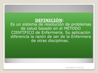 DEFINICIÓN:
Es un sistema de resolución de problemas
de salud basado en el MÉTODO
CIENTÍFICO de Enfermería. Su aplicación
diferencia la razón de ser de la Enfermera
de otras disciplinas.

ENFERMERIA URGENCIAS

 