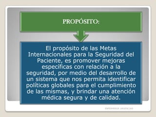 PROPÓSITO:

El propósito de las Metas
Internacionales para la Seguridad del
Paciente, es promover mejoras
específicas con relación a la
seguridad, por medio del desarrollo de
un sistema que nos permita identificar
políticas globales para el cumplimiento
de las mismas, y brindar una atención
médica segura y de calidad.
ENFERMERIA URGENCIAS

 