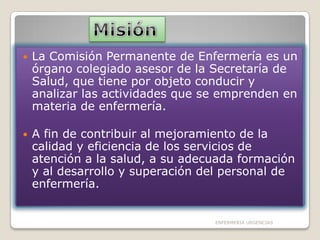 

La Comisión Permanente de Enfermería es un
órgano colegiado asesor de la Secretaría de
Salud, que tiene por objeto conducir y
analizar las actividades que se emprenden en
materia de enfermería.



A fin de contribuir al mejoramiento de la
calidad y eficiencia de los servicios de
atención a la salud, a su adecuada formación
y al desarrollo y superación del personal de
enfermería.

ENFERMERIA URGENCIAS

 