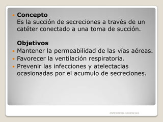 





Concepto
Es la succión de secreciones a través de un
catéter conectado a una toma de succión.
Objetivos
Mantener la permeabilidad de las vías aéreas.
Favorecer la ventilación respiratoria.
Prevenir las infecciones y atelectacias
ocasionadas por el acumulo de secreciones.

ENFERMERIA URGENCIAS

 