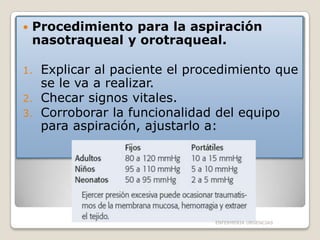 

Procedimiento para la aspiración
nasotraqueal y orotraqueal.

Explicar al paciente el procedimiento que
se le va a realizar.
2. Checar signos vitales.
3. Corroborar la funcionalidad del equipo
para aspiración, ajustarlo a:
1.

ENFERMERIA URGENCIAS

 