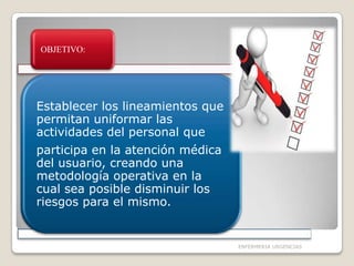 OBJETIVO:

Establecer los lineamientos que
permitan uniformar las
actividades del personal que

participa en la atención médica
del usuario, creando una
metodología operativa en la
cual sea posible disminuir los
riesgos para el mismo.

ENFERMERIA URGENCIAS

 