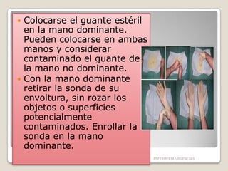 Colocarse el guante estéril
en la mano dominante.
Pueden colocarse en ambas
manos y considerar
contaminado el guante de
la mano no dominante.
 Con la mano dominante
retirar la sonda de su
envoltura, sin rozar los
objetos o superficies
potencialmente
contaminados. Enrollar la
sonda en la mano
dominante.


ENFERMERIA URGENCIAS

 